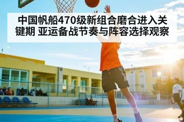 中国帆船470级新组合磨合进入关键期 亚运备战节奏与阵容选择观察